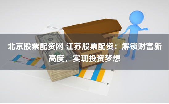 北京股票配资网 江苏股票配资：解锁财富新高度，实现投资梦想