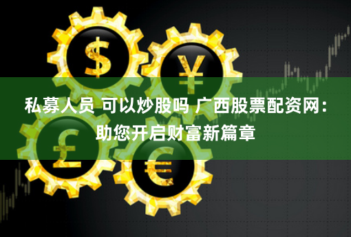 私募人员 可以炒股吗 广西股票配资网：助您开启财富新篇章