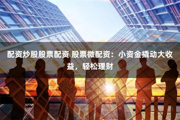 配资炒股股票配资 股票微配资：小资金撬动大收益，轻松理财