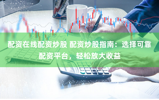 配资在线配资炒股 配资炒股指南：选择可靠配资平台，轻松放大收益