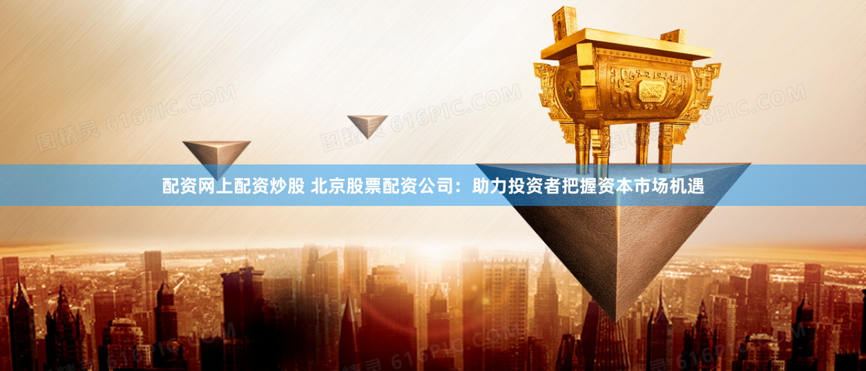 配资网上配资炒股 北京股票配资公司：助力投资者把握资本市场机遇