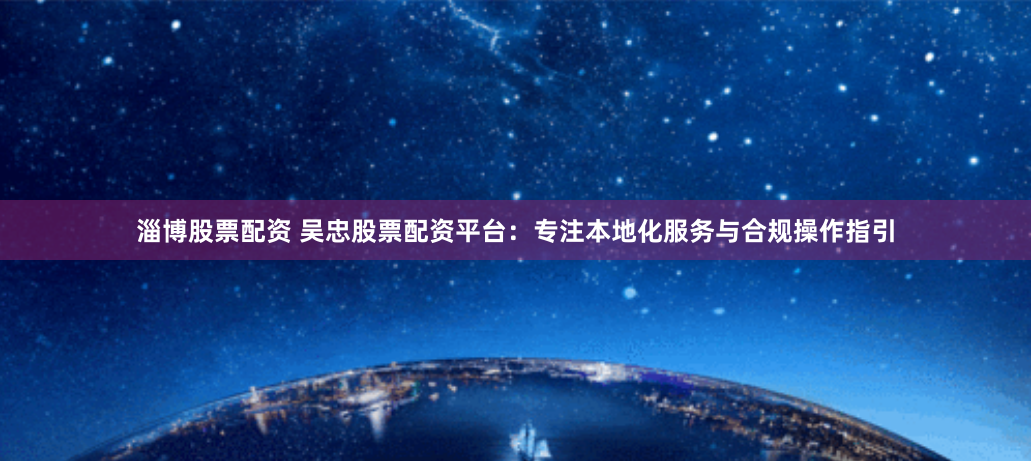 淄博股票配资 吴忠股票配资平台：专注本地化服务与合规操作指引